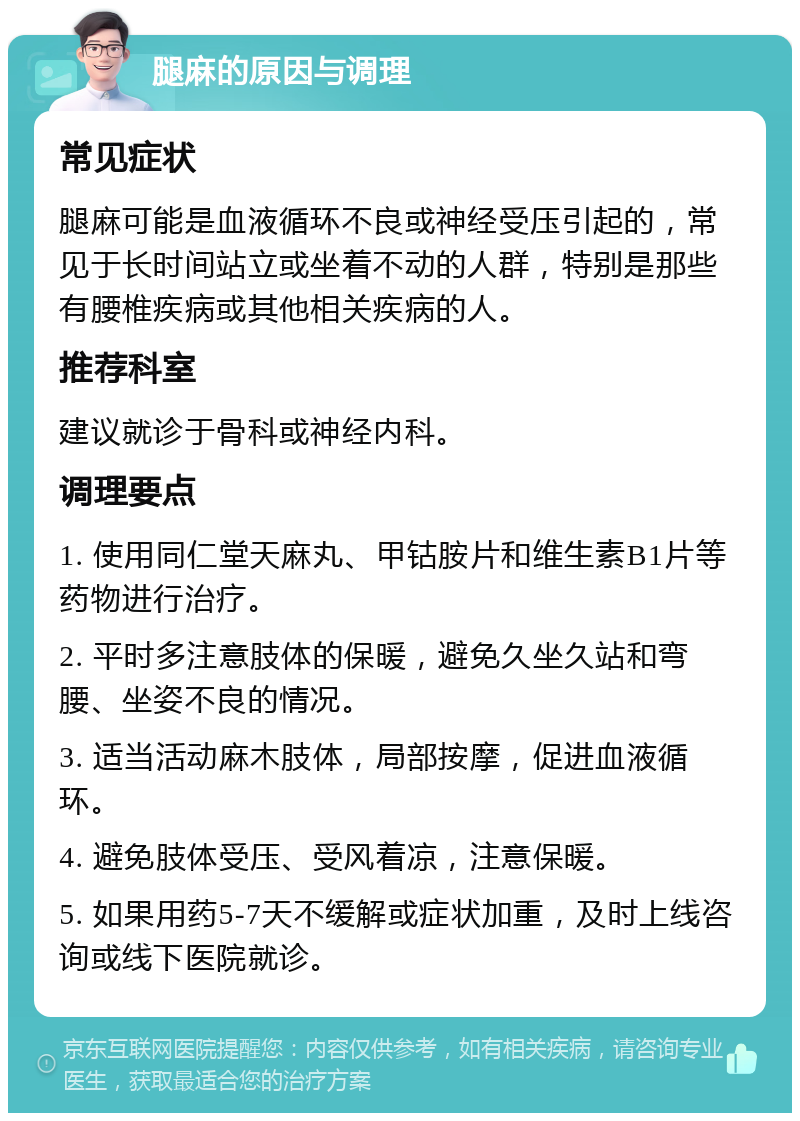 腿麻的原因与调理 常见症状 腿麻可能是血液循环不良或神经受压引起的，常见于长时间站立或坐着不动的人群，特别是那些有腰椎疾病或其他相关疾病的人。 推荐科室 建议就诊于骨科或神经内科。 调理要点 1. 使用同仁堂天麻丸、甲钴胺片和维生素B1片等药物进行治疗。 2. 平时多注意肢体的保暖，避免久坐久站和弯腰、坐姿不良的情况。 3. 适当活动麻木肢体，局部按摩，促进血液循环。 4. 避免肢体受压、受风着凉，注意保暖。 5. 如果用药5-7天不缓解或症状加重，及时上线咨询或线下医院就诊。