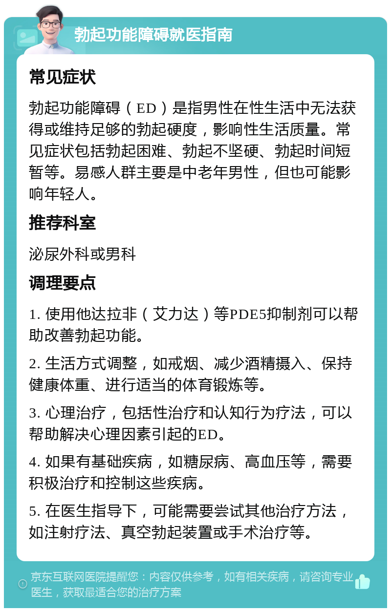 勃起功能障碍就医指南 常见症状 勃起功能障碍（ED）是指男性在性生活中无法获得或维持足够的勃起硬度，影响性生活质量。常见症状包括勃起困难、勃起不坚硬、勃起时间短暂等。易感人群主要是中老年男性，但也可能影响年轻人。 推荐科室 泌尿外科或男科 调理要点 1. 使用他达拉非（艾力达）等PDE5抑制剂可以帮助改善勃起功能。 2. 生活方式调整，如戒烟、减少酒精摄入、保持健康体重、进行适当的体育锻炼等。 3. 心理治疗，包括性治疗和认知行为疗法，可以帮助解决心理因素引起的ED。 4. 如果有基础疾病，如糖尿病、高血压等，需要积极治疗和控制这些疾病。 5. 在医生指导下，可能需要尝试其他治疗方法，如注射疗法、真空勃起装置或手术治疗等。