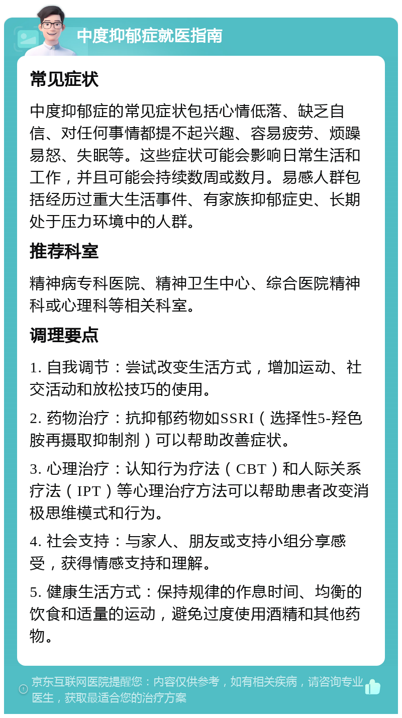 中度抑郁症就医指南 常见症状 中度抑郁症的常见症状包括心情低落、缺乏自信、对任何事情都提不起兴趣、容易疲劳、烦躁易怒、失眠等。这些症状可能会影响日常生活和工作，并且可能会持续数周或数月。易感人群包括经历过重大生活事件、有家族抑郁症史、长期处于压力环境中的人群。 推荐科室 精神病专科医院、精神卫生中心、综合医院精神科或心理科等相关科室。 调理要点 1. 自我调节：尝试改变生活方式，增加运动、社交活动和放松技巧的使用。 2. 药物治疗：抗抑郁药物如SSRI（选择性5-羟色胺再摄取抑制剂）可以帮助改善症状。 3. 心理治疗：认知行为疗法（CBT）和人际关系疗法（IPT）等心理治疗方法可以帮助患者改变消极思维模式和行为。 4. 社会支持：与家人、朋友或支持小组分享感受，获得情感支持和理解。 5. 健康生活方式：保持规律的作息时间、均衡的饮食和适量的运动，避免过度使用酒精和其他药物。