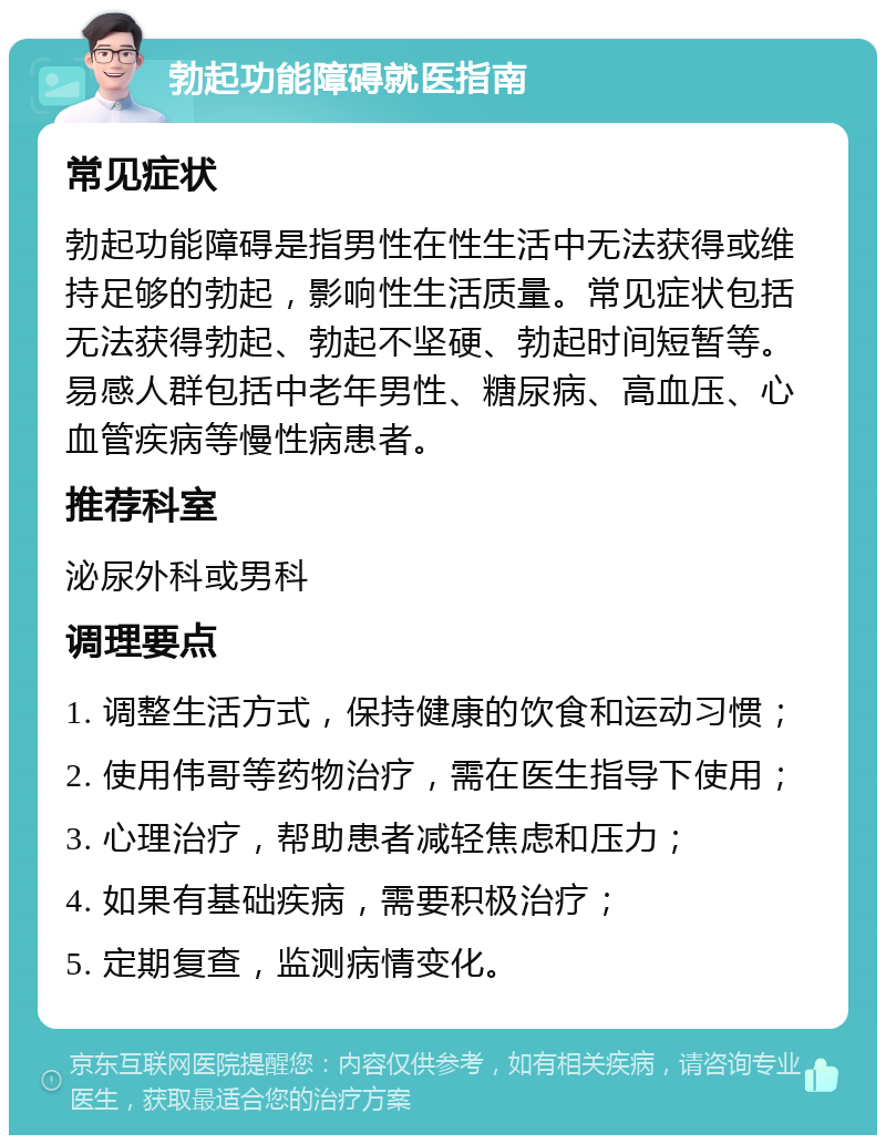 勃起功能障碍就医指南 常见症状 勃起功能障碍是指男性在性生活中无法获得或维持足够的勃起，影响性生活质量。常见症状包括无法获得勃起、勃起不坚硬、勃起时间短暂等。易感人群包括中老年男性、糖尿病、高血压、心血管疾病等慢性病患者。 推荐科室 泌尿外科或男科 调理要点 1. 调整生活方式，保持健康的饮食和运动习惯； 2. 使用伟哥等药物治疗，需在医生指导下使用； 3. 心理治疗，帮助患者减轻焦虑和压力； 4. 如果有基础疾病，需要积极治疗； 5. 定期复查，监测病情变化。