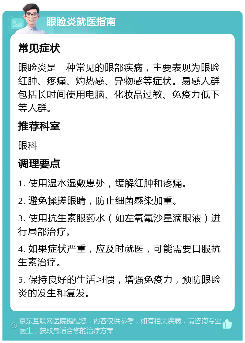 眼睑炎就医指南 常见症状 眼睑炎是一种常见的眼部疾病，主要表现为眼睑红肿、疼痛、灼热感、异物感等症状。易感人群包括长时间使用电脑、化妆品过敏、免疫力低下等人群。 推荐科室 眼科 调理要点 1. 使用温水湿敷患处，缓解红肿和疼痛。 2. 避免揉搓眼睛，防止细菌感染加重。 3. 使用抗生素眼药水（如左氧氟沙星滴眼液）进行局部治疗。 4. 如果症状严重，应及时就医，可能需要口服抗生素治疗。 5. 保持良好的生活习惯，增强免疫力，预防眼睑炎的发生和复发。