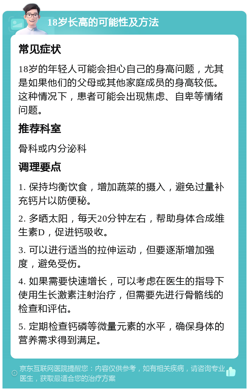 18岁长高的可能性及方法 常见症状 18岁的年轻人可能会担心自己的身高问题，尤其是如果他们的父母或其他家庭成员的身高较低。这种情况下，患者可能会出现焦虑、自卑等情绪问题。 推荐科室 骨科或内分泌科 调理要点 1. 保持均衡饮食，增加蔬菜的摄入，避免过量补充钙片以防便秘。 2. 多晒太阳，每天20分钟左右，帮助身体合成维生素D，促进钙吸收。 3. 可以进行适当的拉伸运动，但要逐渐增加强度，避免受伤。 4. 如果需要快速增长，可以考虑在医生的指导下使用生长激素注射治疗，但需要先进行骨骼线的检查和评估。 5. 定期检查钙磷等微量元素的水平，确保身体的营养需求得到满足。