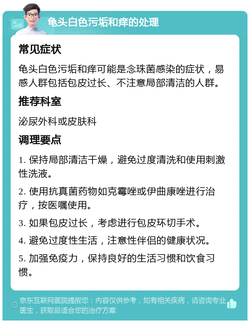 龟头白色污垢和痒的处理 常见症状 龟头白色污垢和痒可能是念珠菌感染的症状，易感人群包括包皮过长、不注意局部清洁的人群。 推荐科室 泌尿外科或皮肤科 调理要点 1. 保持局部清洁干燥，避免过度清洗和使用刺激性洗液。 2. 使用抗真菌药物如克霉唑或伊曲康唑进行治疗，按医嘱使用。 3. 如果包皮过长，考虑进行包皮环切手术。 4. 避免过度性生活，注意性伴侣的健康状况。 5. 加强免疫力，保持良好的生活习惯和饮食习惯。