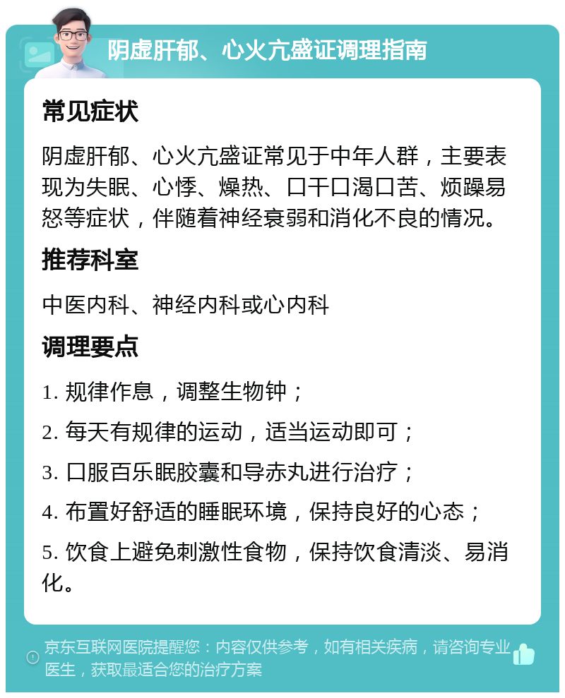 阴虚肝郁、心火亢盛证调理指南 常见症状 阴虚肝郁、心火亢盛证常见于中年人群，主要表现为失眠、心悸、燥热、口干口渴口苦、烦躁易怒等症状，伴随着神经衰弱和消化不良的情况。 推荐科室 中医内科、神经内科或心内科 调理要点 1. 规律作息，调整生物钟； 2. 每天有规律的运动，适当运动即可； 3. 口服百乐眠胶囊和导赤丸进行治疗； 4. 布置好舒适的睡眠环境，保持良好的心态； 5. 饮食上避免刺激性食物，保持饮食清淡、易消化。