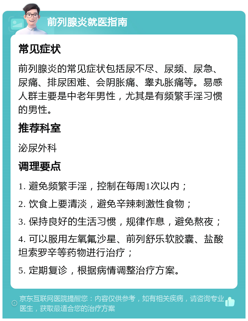 前列腺炎就医指南 常见症状 前列腺炎的常见症状包括尿不尽、尿频、尿急、尿痛、排尿困难、会阴胀痛、睾丸胀痛等。易感人群主要是中老年男性，尤其是有频繁手淫习惯的男性。 推荐科室 泌尿外科 调理要点 1. 避免频繁手淫，控制在每周1次以内； 2. 饮食上要清淡，避免辛辣刺激性食物； 3. 保持良好的生活习惯，规律作息，避免熬夜； 4. 可以服用左氧氟沙星、前列舒乐软胶囊、盐酸坦索罗辛等药物进行治疗； 5. 定期复诊，根据病情调整治疗方案。