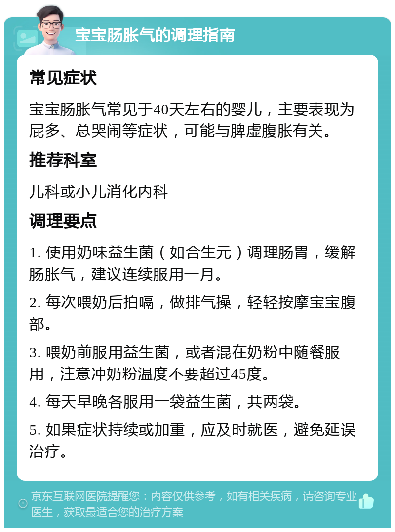 宝宝肠胀气的调理指南 常见症状 宝宝肠胀气常见于40天左右的婴儿，主要表现为屁多、总哭闹等症状，可能与脾虚腹胀有关。 推荐科室 儿科或小儿消化内科 调理要点 1. 使用奶味益生菌（如合生元）调理肠胃，缓解肠胀气，建议连续服用一月。 2. 每次喂奶后拍嗝，做排气操，轻轻按摩宝宝腹部。 3. 喂奶前服用益生菌，或者混在奶粉中随餐服用，注意冲奶粉温度不要超过45度。 4. 每天早晚各服用一袋益生菌，共两袋。 5. 如果症状持续或加重，应及时就医，避免延误治疗。