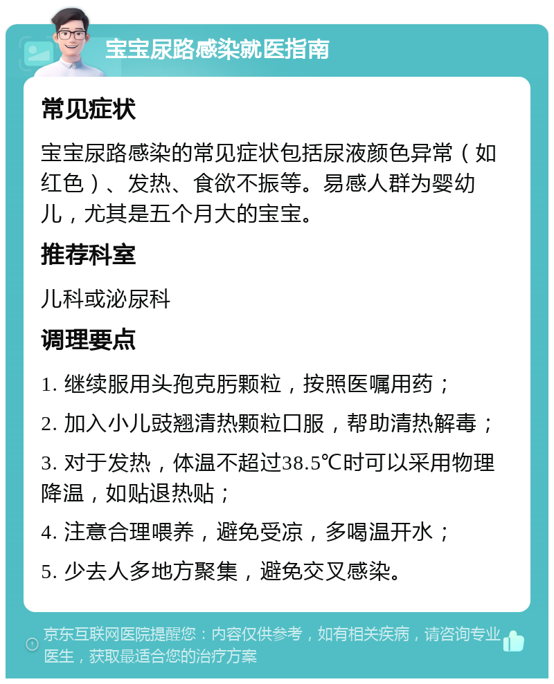 宝宝尿路感染就医指南 常见症状 宝宝尿路感染的常见症状包括尿液颜色异常（如红色）、发热、食欲不振等。易感人群为婴幼儿，尤其是五个月大的宝宝。 推荐科室 儿科或泌尿科 调理要点 1. 继续服用头孢克肟颗粒，按照医嘱用药； 2. 加入小儿豉翘清热颗粒口服，帮助清热解毒； 3. 对于发热，体温不超过38.5℃时可以采用物理降温，如贴退热贴； 4. 注意合理喂养，避免受凉，多喝温开水； 5. 少去人多地方聚集，避免交叉感染。