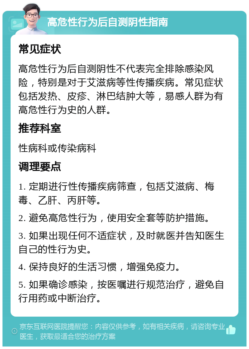 高危性行为后自测阴性指南 常见症状 高危性行为后自测阴性不代表完全排除感染风险，特别是对于艾滋病等性传播疾病。常见症状包括发热、皮疹、淋巴结肿大等，易感人群为有高危性行为史的人群。 推荐科室 性病科或传染病科 调理要点 1. 定期进行性传播疾病筛查，包括艾滋病、梅毒、乙肝、丙肝等。 2. 避免高危性行为，使用安全套等防护措施。 3. 如果出现任何不适症状，及时就医并告知医生自己的性行为史。 4. 保持良好的生活习惯，增强免疫力。 5. 如果确诊感染，按医嘱进行规范治疗，避免自行用药或中断治疗。