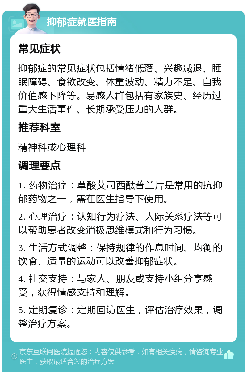 抑郁症就医指南 常见症状 抑郁症的常见症状包括情绪低落、兴趣减退、睡眠障碍、食欲改变、体重波动、精力不足、自我价值感下降等。易感人群包括有家族史、经历过重大生活事件、长期承受压力的人群。 推荐科室 精神科或心理科 调理要点 1. 药物治疗：草酸艾司西酞普兰片是常用的抗抑郁药物之一，需在医生指导下使用。 2. 心理治疗：认知行为疗法、人际关系疗法等可以帮助患者改变消极思维模式和行为习惯。 3. 生活方式调整：保持规律的作息时间、均衡的饮食、适量的运动可以改善抑郁症状。 4. 社交支持：与家人、朋友或支持小组分享感受，获得情感支持和理解。 5. 定期复诊：定期回访医生，评估治疗效果，调整治疗方案。