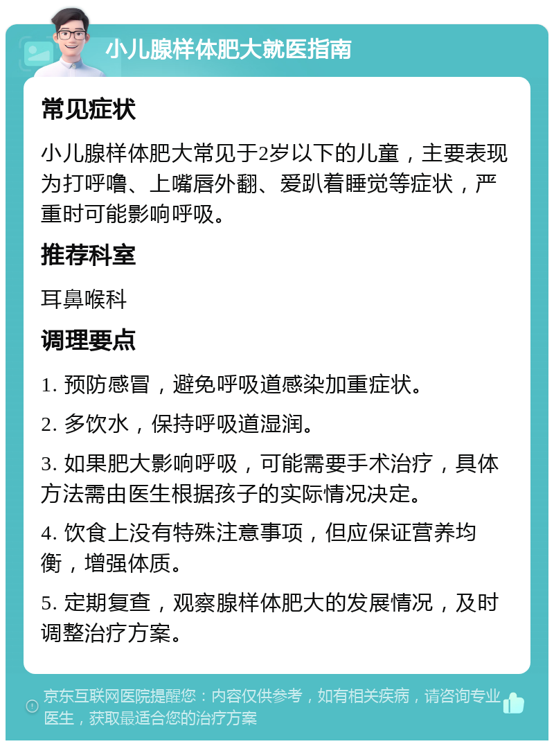 小儿腺样体肥大就医指南 常见症状 小儿腺样体肥大常见于2岁以下的儿童，主要表现为打呼噜、上嘴唇外翻、爱趴着睡觉等症状，严重时可能影响呼吸。 推荐科室 耳鼻喉科 调理要点 1. 预防感冒，避免呼吸道感染加重症状。 2. 多饮水，保持呼吸道湿润。 3. 如果肥大影响呼吸，可能需要手术治疗，具体方法需由医生根据孩子的实际情况决定。 4. 饮食上没有特殊注意事项，但应保证营养均衡，增强体质。 5. 定期复查，观察腺样体肥大的发展情况，及时调整治疗方案。