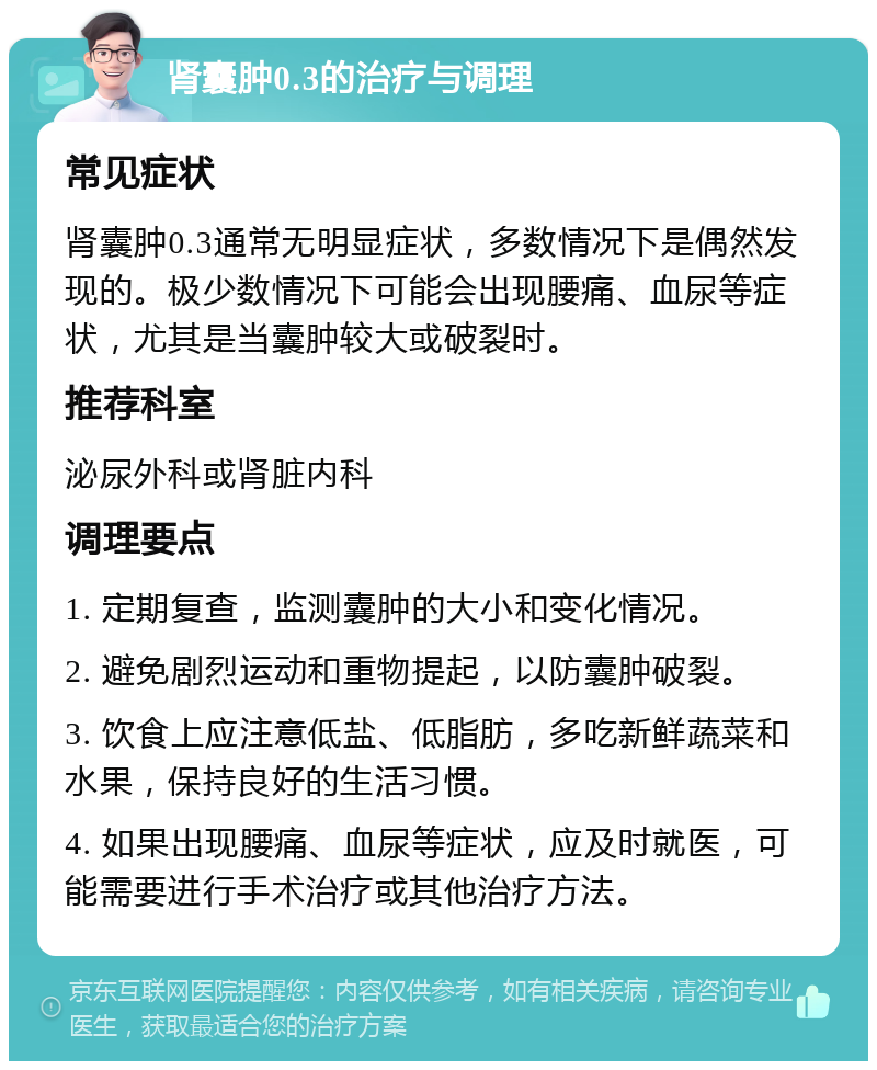 肾囊肿0.3的治疗与调理 常见症状 肾囊肿0.3通常无明显症状，多数情况下是偶然发现的。极少数情况下可能会出现腰痛、血尿等症状，尤其是当囊肿较大或破裂时。 推荐科室 泌尿外科或肾脏内科 调理要点 1. 定期复查，监测囊肿的大小和变化情况。 2. 避免剧烈运动和重物提起，以防囊肿破裂。 3. 饮食上应注意低盐、低脂肪，多吃新鲜蔬菜和水果，保持良好的生活习惯。 4. 如果出现腰痛、血尿等症状，应及时就医，可能需要进行手术治疗或其他治疗方法。