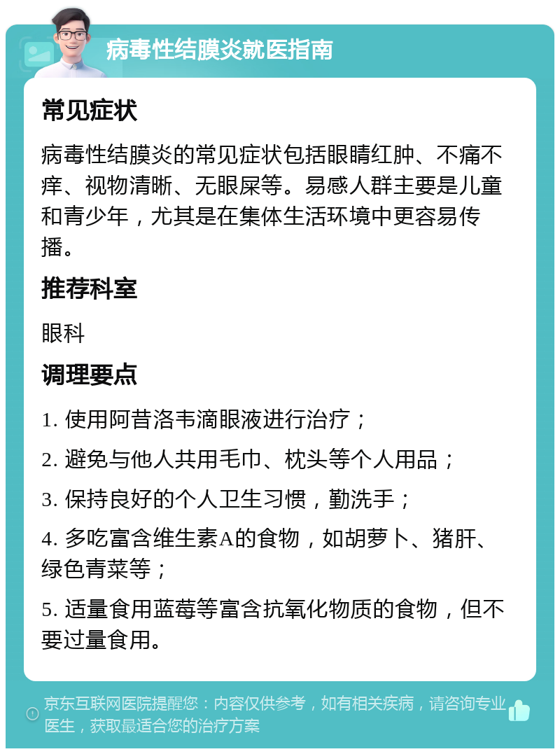 病毒性结膜炎就医指南 常见症状 病毒性结膜炎的常见症状包括眼睛红肿、不痛不痒、视物清晰、无眼屎等。易感人群主要是儿童和青少年，尤其是在集体生活环境中更容易传播。 推荐科室 眼科 调理要点 1. 使用阿昔洛韦滴眼液进行治疗； 2. 避免与他人共用毛巾、枕头等个人用品； 3. 保持良好的个人卫生习惯，勤洗手； 4. 多吃富含维生素A的食物，如胡萝卜、猪肝、绿色青菜等； 5. 适量食用蓝莓等富含抗氧化物质的食物，但不要过量食用。