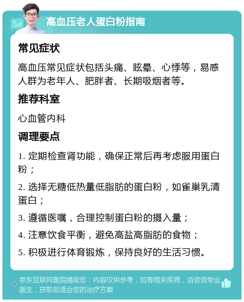 高血压老人蛋白粉指南 常见症状 高血压常见症状包括头痛、眩晕、心悸等，易感人群为老年人、肥胖者、长期吸烟者等。 推荐科室 心血管内科 调理要点 1. 定期检查肾功能，确保正常后再考虑服用蛋白粉； 2. 选择无糖低热量低脂肪的蛋白粉，如雀巢乳清蛋白； 3. 遵循医嘱，合理控制蛋白粉的摄入量； 4. 注意饮食平衡，避免高盐高脂肪的食物； 5. 积极进行体育锻炼，保持良好的生活习惯。