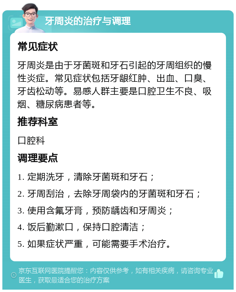 牙周炎的治疗与调理 常见症状 牙周炎是由于牙菌斑和牙石引起的牙周组织的慢性炎症。常见症状包括牙龈红肿、出血、口臭、牙齿松动等。易感人群主要是口腔卫生不良、吸烟、糖尿病患者等。 推荐科室 口腔科 调理要点 1. 定期洗牙，清除牙菌斑和牙石； 2. 牙周刮治，去除牙周袋内的牙菌斑和牙石； 3. 使用含氟牙膏，预防龋齿和牙周炎； 4. 饭后勤漱口，保持口腔清洁； 5. 如果症状严重，可能需要手术治疗。