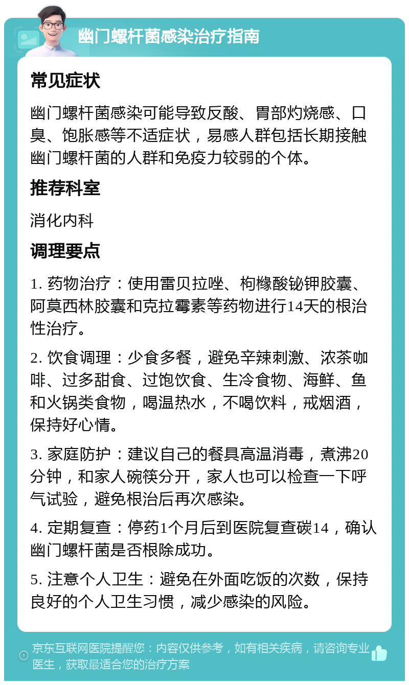 幽门螺杆菌感染治疗指南 常见症状 幽门螺杆菌感染可能导致反酸、胃部灼烧感、口臭、饱胀感等不适症状，易感人群包括长期接触幽门螺杆菌的人群和免疫力较弱的个体。 推荐科室 消化内科 调理要点 1. 药物治疗：使用雷贝拉唑、枸橼酸铋钾胶囊、阿莫西林胶囊和克拉霉素等药物进行14天的根治性治疗。 2. 饮食调理：少食多餐，避免辛辣刺激、浓茶咖啡、过多甜食、过饱饮食、生冷食物、海鲜、鱼和火锅类食物，喝温热水，不喝饮料，戒烟酒，保持好心情。 3. 家庭防护：建议自己的餐具高温消毒，煮沸20分钟，和家人碗筷分开，家人也可以检查一下呼气试验，避免根治后再次感染。 4. 定期复查：停药1个月后到医院复查碳14，确认幽门螺杆菌是否根除成功。 5. 注意个人卫生：避免在外面吃饭的次数，保持良好的个人卫生习惯，减少感染的风险。