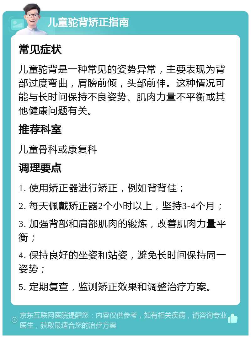 儿童驼背矫正指南 常见症状 儿童驼背是一种常见的姿势异常，主要表现为背部过度弯曲，肩膀前倾，头部前伸。这种情况可能与长时间保持不良姿势、肌肉力量不平衡或其他健康问题有关。 推荐科室 儿童骨科或康复科 调理要点 1. 使用矫正器进行矫正，例如背背佳； 2. 每天佩戴矫正器2个小时以上，坚持3-4个月； 3. 加强背部和肩部肌肉的锻炼，改善肌肉力量平衡； 4. 保持良好的坐姿和站姿，避免长时间保持同一姿势； 5. 定期复查，监测矫正效果和调整治疗方案。