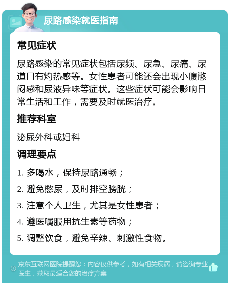 尿路感染就医指南 常见症状 尿路感染的常见症状包括尿频、尿急、尿痛、尿道口有灼热感等。女性患者可能还会出现小腹憋闷感和尿液异味等症状。这些症状可能会影响日常生活和工作，需要及时就医治疗。 推荐科室 泌尿外科或妇科 调理要点 1. 多喝水，保持尿路通畅； 2. 避免憋尿，及时排空膀胱； 3. 注意个人卫生，尤其是女性患者； 4. 遵医嘱服用抗生素等药物； 5. 调整饮食，避免辛辣、刺激性食物。