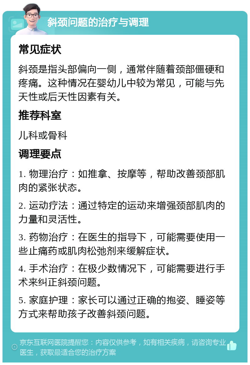 斜颈问题的治疗与调理 常见症状 斜颈是指头部偏向一侧，通常伴随着颈部僵硬和疼痛。这种情况在婴幼儿中较为常见，可能与先天性或后天性因素有关。 推荐科室 儿科或骨科 调理要点 1. 物理治疗：如推拿、按摩等，帮助改善颈部肌肉的紧张状态。 2. 运动疗法：通过特定的运动来增强颈部肌肉的力量和灵活性。 3. 药物治疗：在医生的指导下，可能需要使用一些止痛药或肌肉松弛剂来缓解症状。 4. 手术治疗：在极少数情况下，可能需要进行手术来纠正斜颈问题。 5. 家庭护理：家长可以通过正确的抱姿、睡姿等方式来帮助孩子改善斜颈问题。