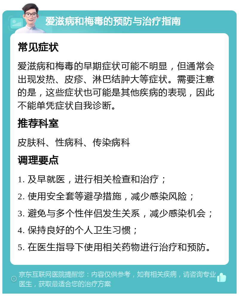 爱滋病和梅毒的预防与治疗指南 常见症状 爱滋病和梅毒的早期症状可能不明显，但通常会出现发热、皮疹、淋巴结肿大等症状。需要注意的是，这些症状也可能是其他疾病的表现，因此不能单凭症状自我诊断。 推荐科室 皮肤科、性病科、传染病科 调理要点 1. 及早就医，进行相关检查和治疗； 2. 使用安全套等避孕措施，减少感染风险； 3. 避免与多个性伴侣发生关系，减少感染机会； 4. 保持良好的个人卫生习惯； 5. 在医生指导下使用相关药物进行治疗和预防。