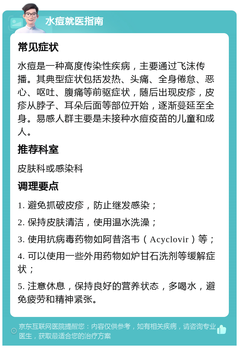 水痘就医指南 常见症状 水痘是一种高度传染性疾病，主要通过飞沫传播。其典型症状包括发热、头痛、全身倦怠、恶心、呕吐、腹痛等前驱症状，随后出现皮疹，皮疹从脖子、耳朵后面等部位开始，逐渐蔓延至全身。易感人群主要是未接种水痘疫苗的儿童和成人。 推荐科室 皮肤科或感染科 调理要点 1. 避免抓破皮疹，防止继发感染； 2. 保持皮肤清洁，使用温水洗澡； 3. 使用抗病毒药物如阿昔洛韦（Acyclovir）等； 4. 可以使用一些外用药物如炉甘石洗剂等缓解症状； 5. 注意休息，保持良好的营养状态，多喝水，避免疲劳和精神紧张。