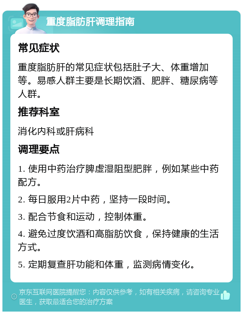 重度脂肪肝调理指南 常见症状 重度脂肪肝的常见症状包括肚子大、体重增加等。易感人群主要是长期饮酒、肥胖、糖尿病等人群。 推荐科室 消化内科或肝病科 调理要点 1. 使用中药治疗脾虚湿阻型肥胖，例如某些中药配方。 2. 每日服用2片中药，坚持一段时间。 3. 配合节食和运动，控制体重。 4. 避免过度饮酒和高脂肪饮食，保持健康的生活方式。 5. 定期复查肝功能和体重，监测病情变化。