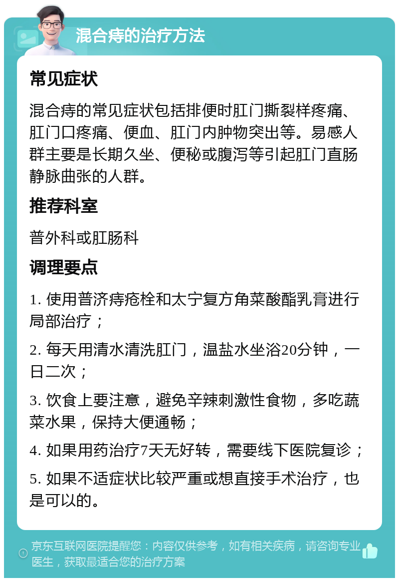 混合痔的治疗方法 常见症状 混合痔的常见症状包括排便时肛门撕裂样疼痛、肛门口疼痛、便血、肛门内肿物突出等。易感人群主要是长期久坐、便秘或腹泻等引起肛门直肠静脉曲张的人群。 推荐科室 普外科或肛肠科 调理要点 1. 使用普济痔疮栓和太宁复方角菜酸酯乳膏进行局部治疗； 2. 每天用清水清洗肛门，温盐水坐浴20分钟，一日二次； 3. 饮食上要注意，避免辛辣刺激性食物，多吃蔬菜水果，保持大便通畅； 4. 如果用药治疗7天无好转，需要线下医院复诊； 5. 如果不适症状比较严重或想直接手术治疗，也是可以的。