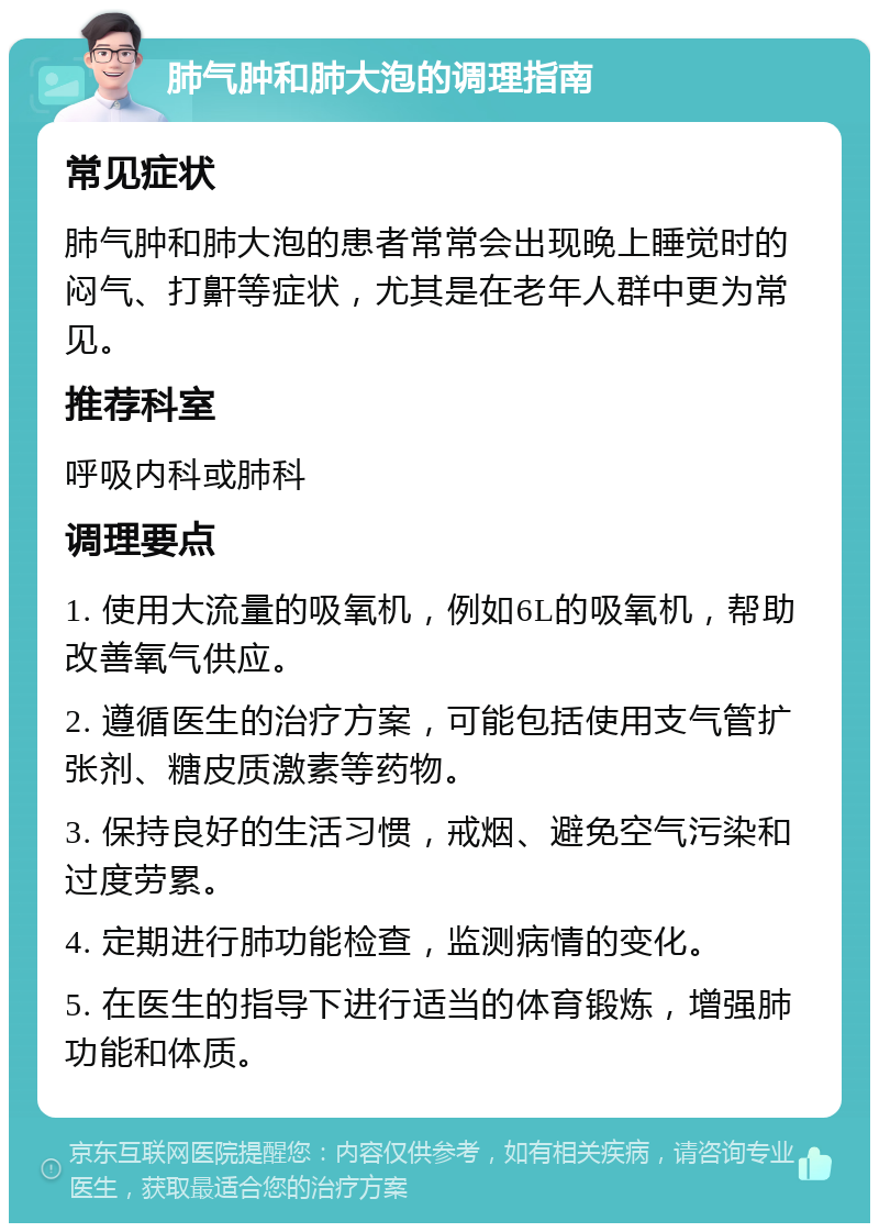 肺气肿和肺大泡的调理指南 常见症状 肺气肿和肺大泡的患者常常会出现晚上睡觉时的闷气、打鼾等症状，尤其是在老年人群中更为常见。 推荐科室 呼吸内科或肺科 调理要点 1. 使用大流量的吸氧机，例如6L的吸氧机，帮助改善氧气供应。 2. 遵循医生的治疗方案，可能包括使用支气管扩张剂、糖皮质激素等药物。 3. 保持良好的生活习惯，戒烟、避免空气污染和过度劳累。 4. 定期进行肺功能检查，监测病情的变化。 5. 在医生的指导下进行适当的体育锻炼，增强肺功能和体质。