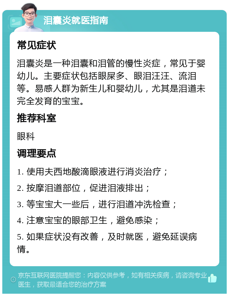 泪囊炎就医指南 常见症状 泪囊炎是一种泪囊和泪管的慢性炎症，常见于婴幼儿。主要症状包括眼屎多、眼泪汪汪、流泪等。易感人群为新生儿和婴幼儿，尤其是泪道未完全发育的宝宝。 推荐科室 眼科 调理要点 1. 使用夫西地酸滴眼液进行消炎治疗； 2. 按摩泪道部位，促进泪液排出； 3. 等宝宝大一些后，进行泪道冲洗检查； 4. 注意宝宝的眼部卫生，避免感染； 5. 如果症状没有改善，及时就医，避免延误病情。