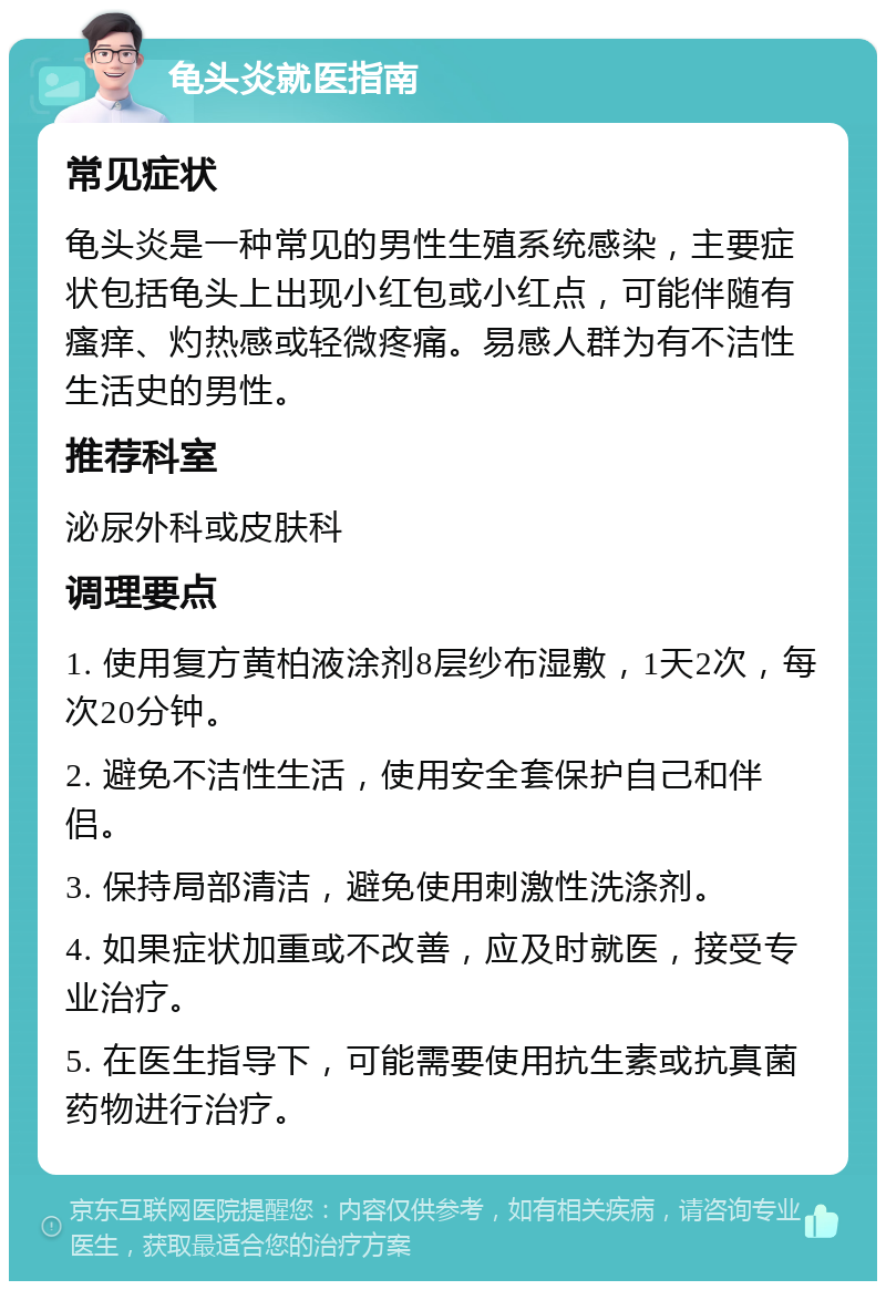 龟头炎就医指南 常见症状 龟头炎是一种常见的男性生殖系统感染，主要症状包括龟头上出现小红包或小红点，可能伴随有瘙痒、灼热感或轻微疼痛。易感人群为有不洁性生活史的男性。 推荐科室 泌尿外科或皮肤科 调理要点 1. 使用复方黄柏液涂剂8层纱布湿敷，1天2次，每次20分钟。 2. 避免不洁性生活，使用安全套保护自己和伴侣。 3. 保持局部清洁，避免使用刺激性洗涤剂。 4. 如果症状加重或不改善，应及时就医，接受专业治疗。 5. 在医生指导下，可能需要使用抗生素或抗真菌药物进行治疗。