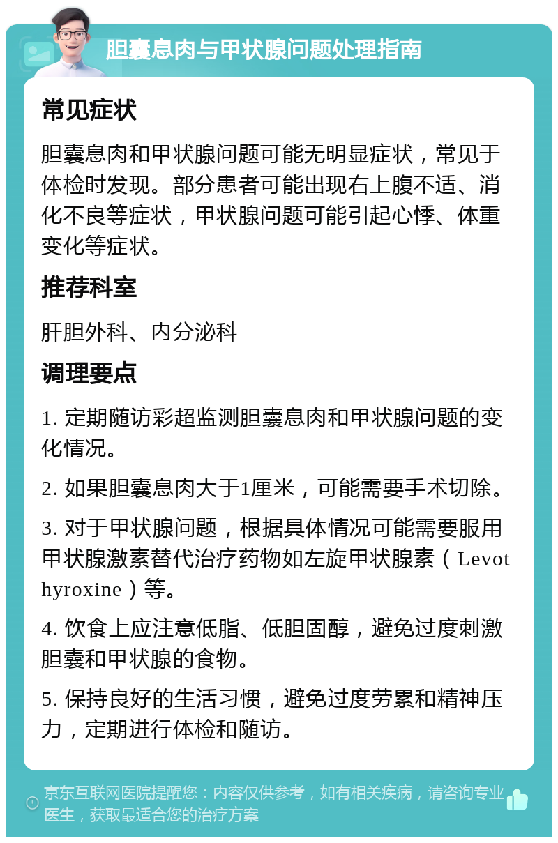 胆囊息肉与甲状腺问题处理指南 常见症状 胆囊息肉和甲状腺问题可能无明显症状，常见于体检时发现。部分患者可能出现右上腹不适、消化不良等症状，甲状腺问题可能引起心悸、体重变化等症状。 推荐科室 肝胆外科、内分泌科 调理要点 1. 定期随访彩超监测胆囊息肉和甲状腺问题的变化情况。 2. 如果胆囊息肉大于1厘米，可能需要手术切除。 3. 对于甲状腺问题，根据具体情况可能需要服用甲状腺激素替代治疗药物如左旋甲状腺素（Levothyroxine）等。 4. 饮食上应注意低脂、低胆固醇，避免过度刺激胆囊和甲状腺的食物。 5. 保持良好的生活习惯，避免过度劳累和精神压力，定期进行体检和随访。