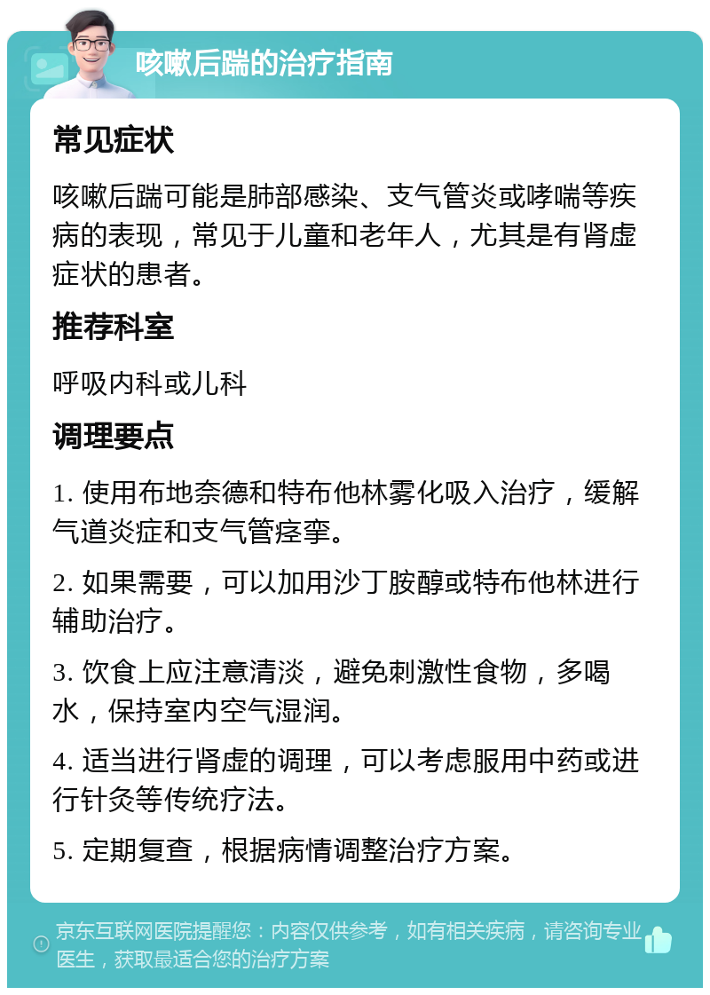 咳嗽后踹的治疗指南 常见症状 咳嗽后踹可能是肺部感染、支气管炎或哮喘等疾病的表现，常见于儿童和老年人，尤其是有肾虚症状的患者。 推荐科室 呼吸内科或儿科 调理要点 1. 使用布地奈德和特布他林雾化吸入治疗，缓解气道炎症和支气管痉挛。 2. 如果需要，可以加用沙丁胺醇或特布他林进行辅助治疗。 3. 饮食上应注意清淡，避免刺激性食物，多喝水，保持室内空气湿润。 4. 适当进行肾虚的调理，可以考虑服用中药或进行针灸等传统疗法。 5. 定期复查，根据病情调整治疗方案。