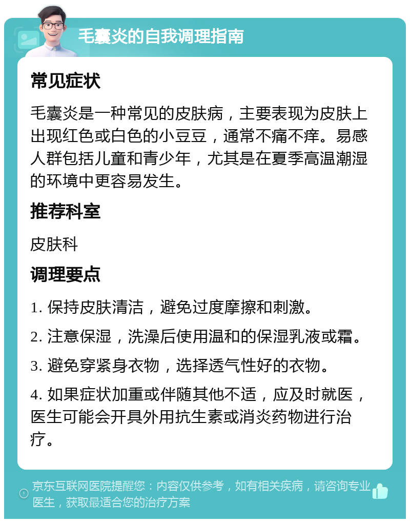 毛囊炎的自我调理指南 常见症状 毛囊炎是一种常见的皮肤病，主要表现为皮肤上出现红色或白色的小豆豆，通常不痛不痒。易感人群包括儿童和青少年，尤其是在夏季高温潮湿的环境中更容易发生。 推荐科室 皮肤科 调理要点 1. 保持皮肤清洁，避免过度摩擦和刺激。 2. 注意保湿，洗澡后使用温和的保湿乳液或霜。 3. 避免穿紧身衣物，选择透气性好的衣物。 4. 如果症状加重或伴随其他不适，应及时就医，医生可能会开具外用抗生素或消炎药物进行治疗。