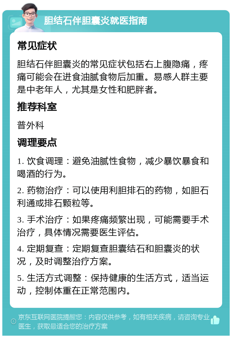 胆结石伴胆囊炎就医指南 常见症状 胆结石伴胆囊炎的常见症状包括右上腹隐痛，疼痛可能会在进食油腻食物后加重。易感人群主要是中老年人，尤其是女性和肥胖者。 推荐科室 普外科 调理要点 1. 饮食调理：避免油腻性食物，减少暴饮暴食和喝酒的行为。 2. 药物治疗：可以使用利胆排石的药物，如胆石利通或排石颗粒等。 3. 手术治疗：如果疼痛频繁出现，可能需要手术治疗，具体情况需要医生评估。 4. 定期复查：定期复查胆囊结石和胆囊炎的状况，及时调整治疗方案。 5. 生活方式调整：保持健康的生活方式，适当运动，控制体重在正常范围内。