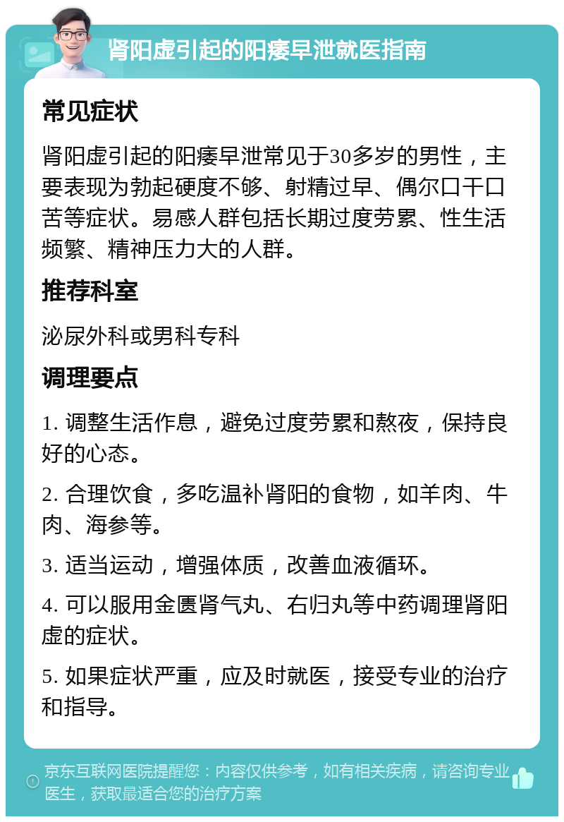 肾阳虚引起的阳痿早泄就医指南 常见症状 肾阳虚引起的阳痿早泄常见于30多岁的男性，主要表现为勃起硬度不够、射精过早、偶尔口干口苦等症状。易感人群包括长期过度劳累、性生活频繁、精神压力大的人群。 推荐科室 泌尿外科或男科专科 调理要点 1. 调整生活作息，避免过度劳累和熬夜，保持良好的心态。 2. 合理饮食，多吃温补肾阳的食物，如羊肉、牛肉、海参等。 3. 适当运动，增强体质，改善血液循环。 4. 可以服用金匮肾气丸、右归丸等中药调理肾阳虚的症状。 5. 如果症状严重，应及时就医，接受专业的治疗和指导。