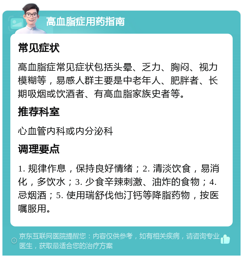 高血脂症用药指南 常见症状 高血脂症常见症状包括头晕、乏力、胸闷、视力模糊等，易感人群主要是中老年人、肥胖者、长期吸烟或饮酒者、有高血脂家族史者等。 推荐科室 心血管内科或内分泌科 调理要点 1. 规律作息，保持良好情绪；2. 清淡饮食，易消化，多饮水；3. 少食辛辣刺激、油炸的食物；4. 忌烟酒；5. 使用瑞舒伐他汀钙等降脂药物，按医嘱服用。