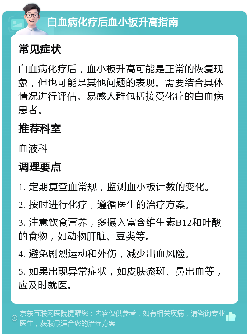 白血病化疗后血小板升高指南 常见症状 白血病化疗后，血小板升高可能是正常的恢复现象，但也可能是其他问题的表现。需要结合具体情况进行评估。易感人群包括接受化疗的白血病患者。 推荐科室 血液科 调理要点 1. 定期复查血常规，监测血小板计数的变化。 2. 按时进行化疗，遵循医生的治疗方案。 3. 注意饮食营养，多摄入富含维生素B12和叶酸的食物，如动物肝脏、豆类等。 4. 避免剧烈运动和外伤，减少出血风险。 5. 如果出现异常症状，如皮肤瘀斑、鼻出血等，应及时就医。