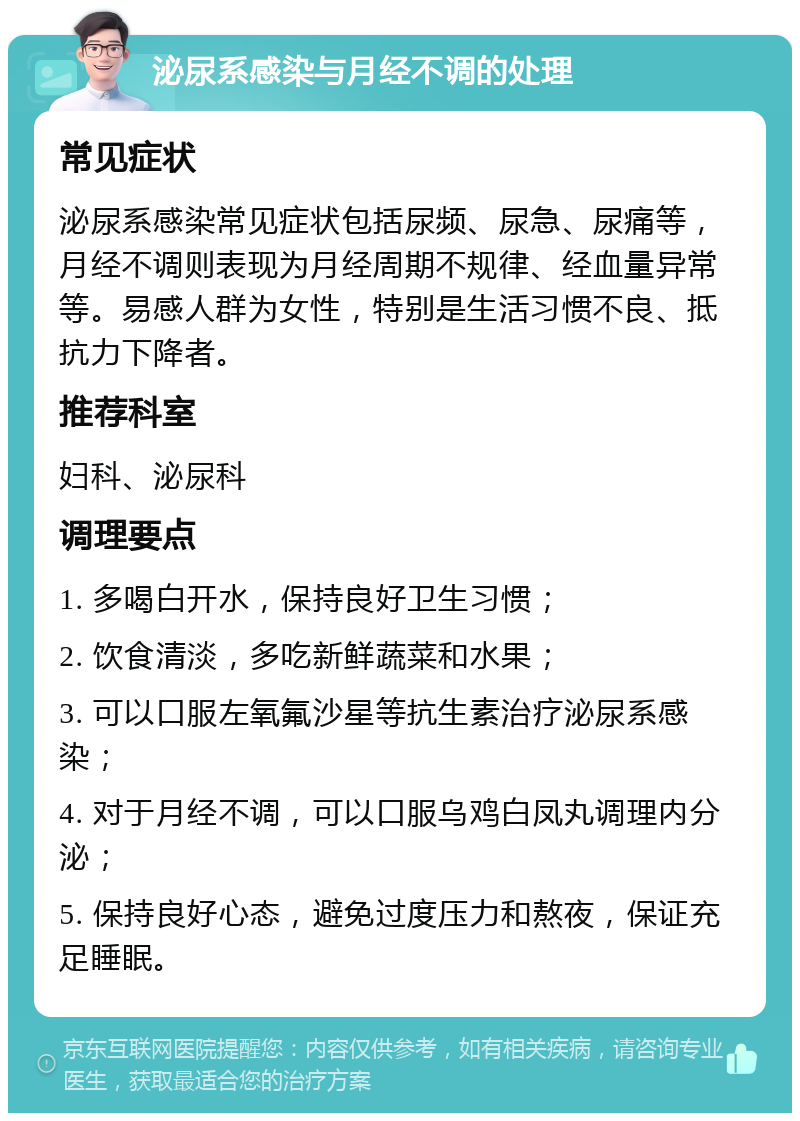 泌尿系感染与月经不调的处理 常见症状 泌尿系感染常见症状包括尿频、尿急、尿痛等，月经不调则表现为月经周期不规律、经血量异常等。易感人群为女性，特别是生活习惯不良、抵抗力下降者。 推荐科室 妇科、泌尿科 调理要点 1. 多喝白开水，保持良好卫生习惯； 2. 饮食清淡，多吃新鲜蔬菜和水果； 3. 可以口服左氧氟沙星等抗生素治疗泌尿系感染； 4. 对于月经不调，可以口服乌鸡白凤丸调理内分泌； 5. 保持良好心态，避免过度压力和熬夜，保证充足睡眠。