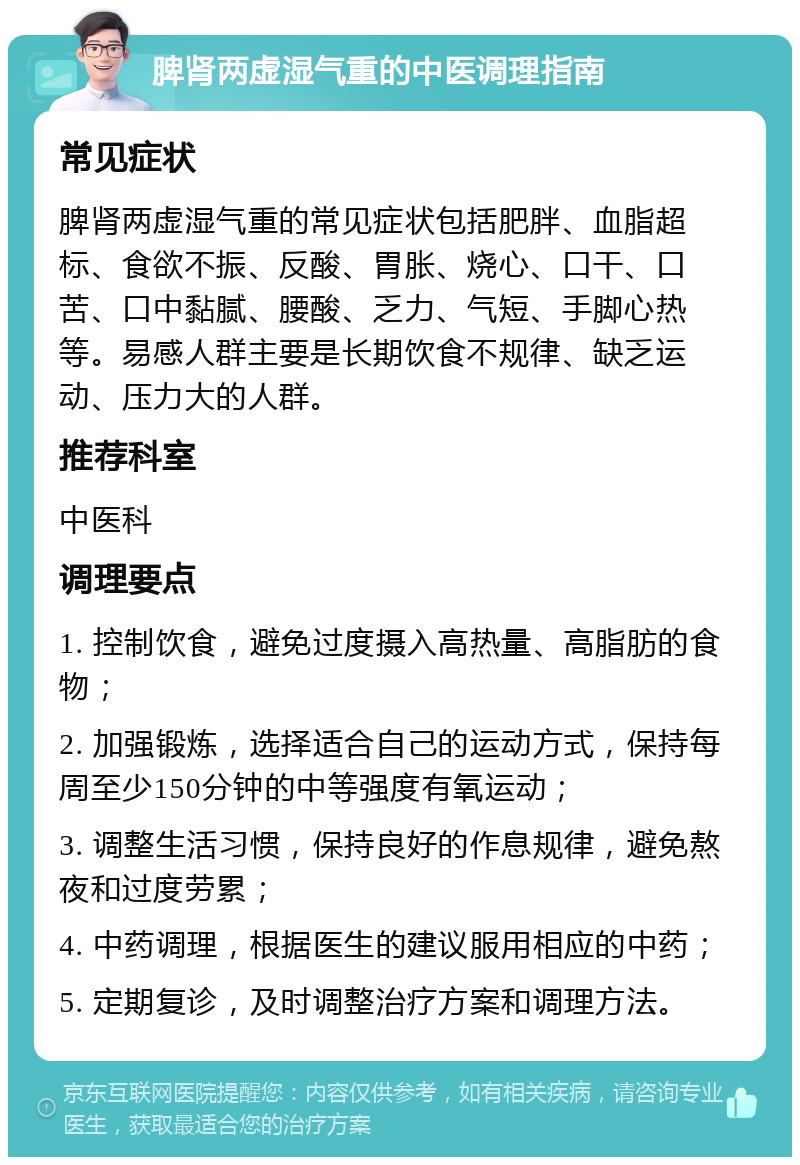 脾肾两虚湿气重的中医调理指南 常见症状 脾肾两虚湿气重的常见症状包括肥胖、血脂超标、食欲不振、反酸、胃胀、烧心、口干、口苦、口中黏腻、腰酸、乏力、气短、手脚心热等。易感人群主要是长期饮食不规律、缺乏运动、压力大的人群。 推荐科室 中医科 调理要点 1. 控制饮食，避免过度摄入高热量、高脂肪的食物； 2. 加强锻炼，选择适合自己的运动方式，保持每周至少150分钟的中等强度有氧运动； 3. 调整生活习惯，保持良好的作息规律，避免熬夜和过度劳累； 4. 中药调理，根据医生的建议服用相应的中药； 5. 定期复诊，及时调整治疗方案和调理方法。