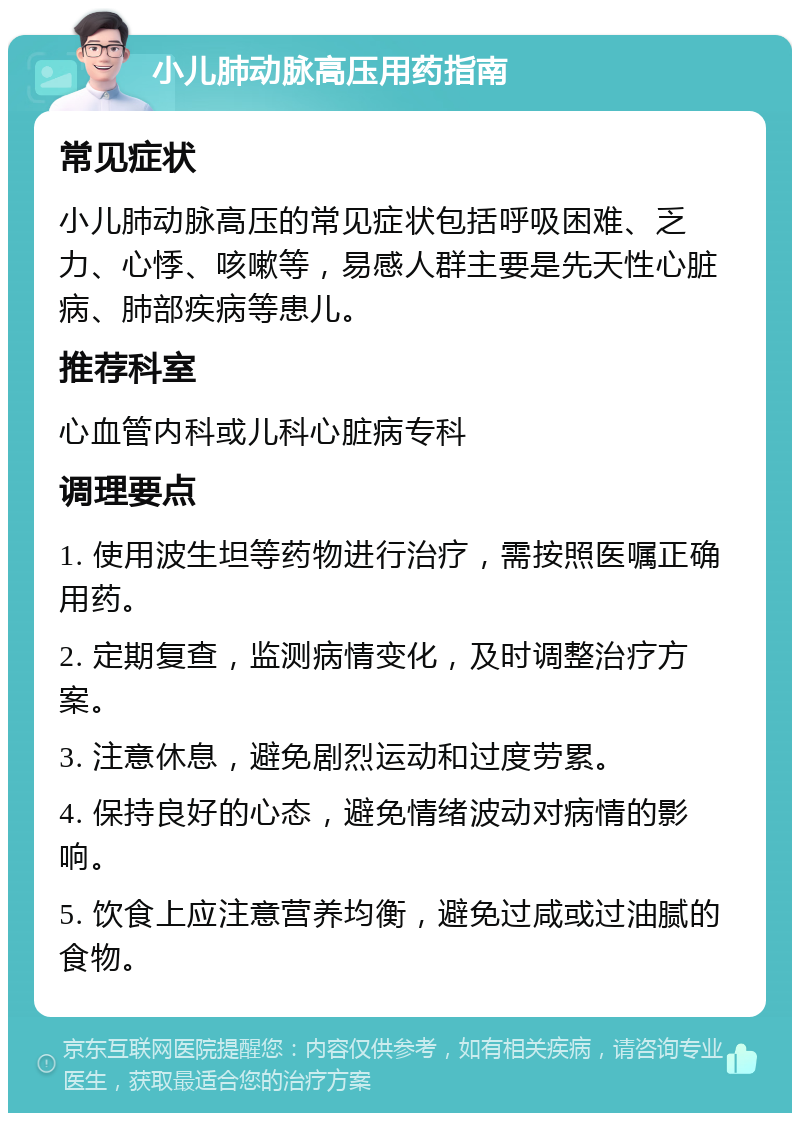 小儿肺动脉高压用药指南 常见症状 小儿肺动脉高压的常见症状包括呼吸困难、乏力、心悸、咳嗽等，易感人群主要是先天性心脏病、肺部疾病等患儿。 推荐科室 心血管内科或儿科心脏病专科 调理要点 1. 使用波生坦等药物进行治疗，需按照医嘱正确用药。 2. 定期复查，监测病情变化，及时调整治疗方案。 3. 注意休息，避免剧烈运动和过度劳累。 4. 保持良好的心态，避免情绪波动对病情的影响。 5. 饮食上应注意营养均衡，避免过咸或过油腻的食物。