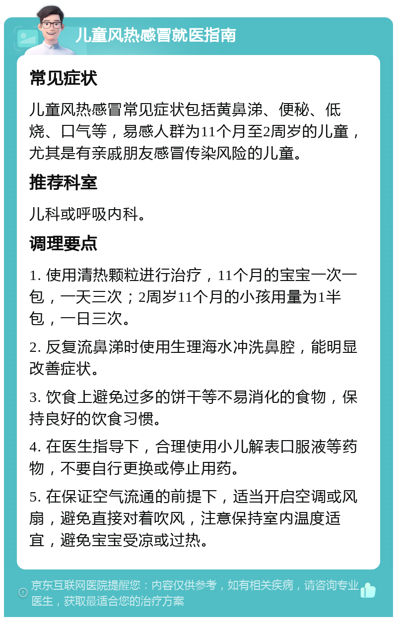 儿童风热感冒就医指南 常见症状 儿童风热感冒常见症状包括黄鼻涕、便秘、低烧、口气等，易感人群为11个月至2周岁的儿童，尤其是有亲戚朋友感冒传染风险的儿童。 推荐科室 儿科或呼吸内科。 调理要点 1. 使用清热颗粒进行治疗，11个月的宝宝一次一包，一天三次；2周岁11个月的小孩用量为1半包，一日三次。 2. 反复流鼻涕时使用生理海水冲洗鼻腔，能明显改善症状。 3. 饮食上避免过多的饼干等不易消化的食物，保持良好的饮食习惯。 4. 在医生指导下，合理使用小儿解表口服液等药物，不要自行更换或停止用药。 5. 在保证空气流通的前提下，适当开启空调或风扇，避免直接对着吹风，注意保持室内温度适宜，避免宝宝受凉或过热。