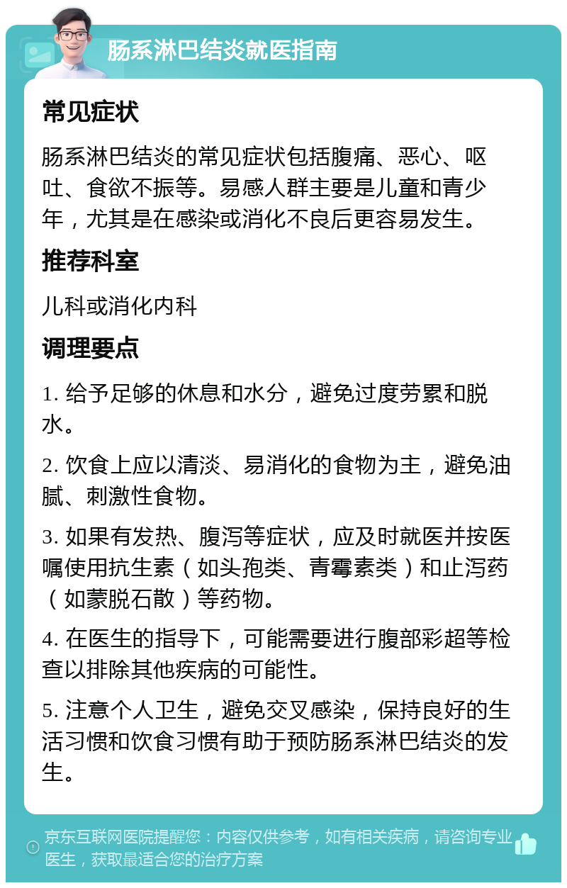 肠系淋巴结炎就医指南 常见症状 肠系淋巴结炎的常见症状包括腹痛、恶心、呕吐、食欲不振等。易感人群主要是儿童和青少年，尤其是在感染或消化不良后更容易发生。 推荐科室 儿科或消化内科 调理要点 1. 给予足够的休息和水分，避免过度劳累和脱水。 2. 饮食上应以清淡、易消化的食物为主，避免油腻、刺激性食物。 3. 如果有发热、腹泻等症状，应及时就医并按医嘱使用抗生素（如头孢类、青霉素类）和止泻药（如蒙脱石散）等药物。 4. 在医生的指导下，可能需要进行腹部彩超等检查以排除其他疾病的可能性。 5. 注意个人卫生，避免交叉感染，保持良好的生活习惯和饮食习惯有助于预防肠系淋巴结炎的发生。