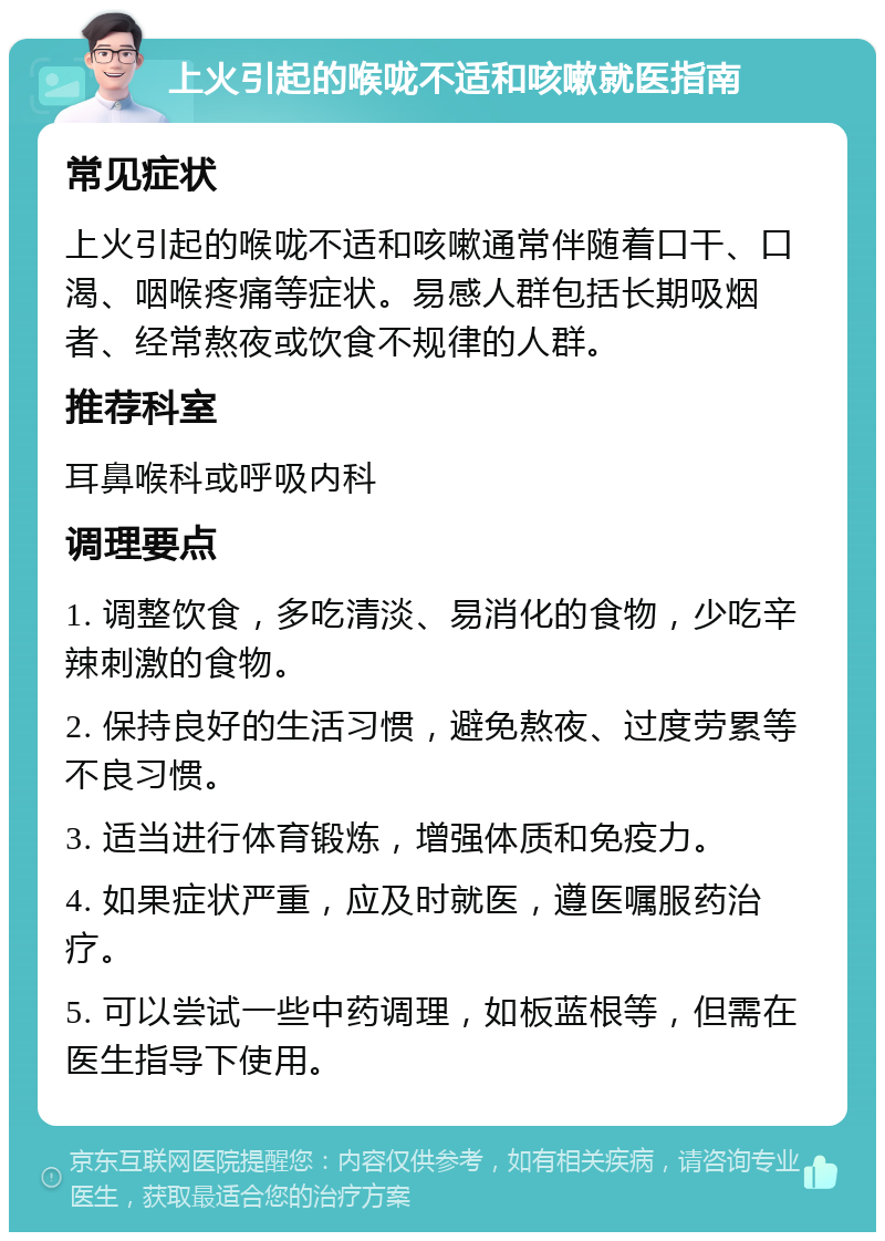 上火引起的喉咙不适和咳嗽就医指南 常见症状 上火引起的喉咙不适和咳嗽通常伴随着口干、口渴、咽喉疼痛等症状。易感人群包括长期吸烟者、经常熬夜或饮食不规律的人群。 推荐科室 耳鼻喉科或呼吸内科 调理要点 1. 调整饮食，多吃清淡、易消化的食物，少吃辛辣刺激的食物。 2. 保持良好的生活习惯，避免熬夜、过度劳累等不良习惯。 3. 适当进行体育锻炼，增强体质和免疫力。 4. 如果症状严重，应及时就医，遵医嘱服药治疗。 5. 可以尝试一些中药调理，如板蓝根等，但需在医生指导下使用。