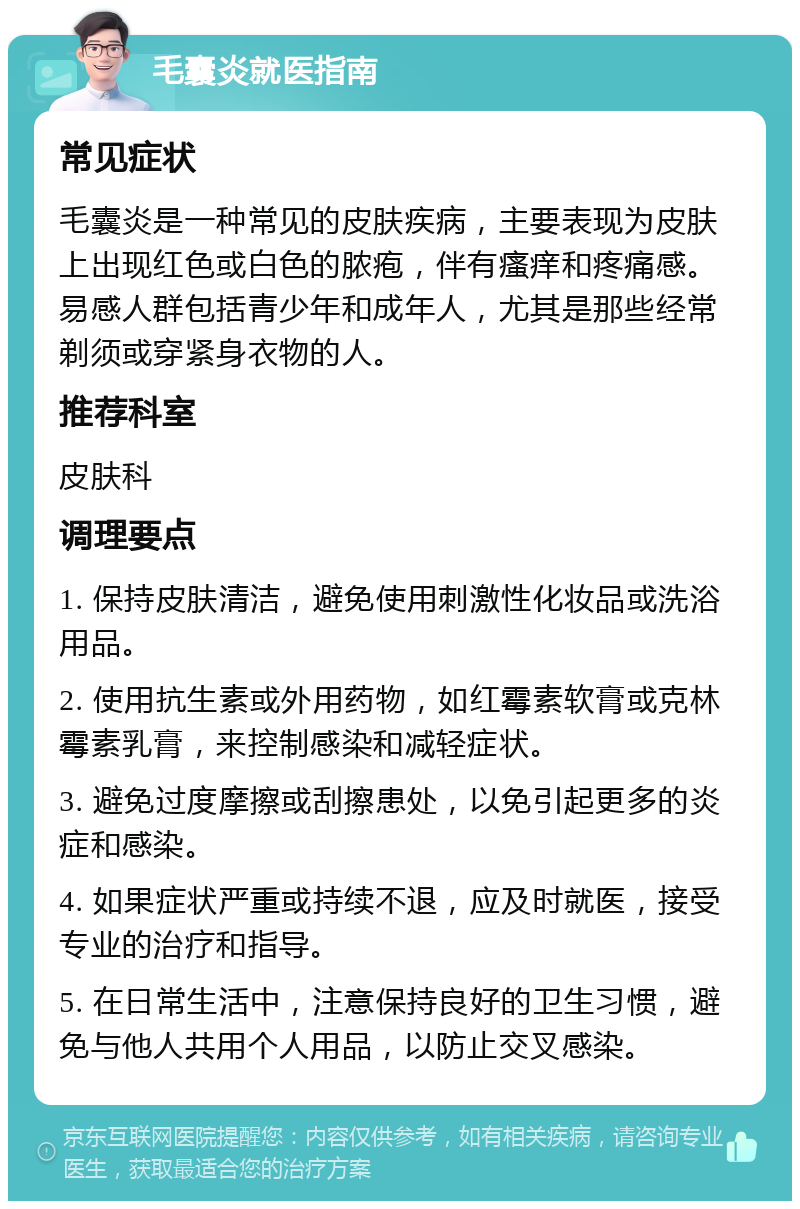 毛囊炎就医指南 常见症状 毛囊炎是一种常见的皮肤疾病，主要表现为皮肤上出现红色或白色的脓疱，伴有瘙痒和疼痛感。易感人群包括青少年和成年人，尤其是那些经常剃须或穿紧身衣物的人。 推荐科室 皮肤科 调理要点 1. 保持皮肤清洁，避免使用刺激性化妆品或洗浴用品。 2. 使用抗生素或外用药物，如红霉素软膏或克林霉素乳膏，来控制感染和减轻症状。 3. 避免过度摩擦或刮擦患处，以免引起更多的炎症和感染。 4. 如果症状严重或持续不退，应及时就医，接受专业的治疗和指导。 5. 在日常生活中，注意保持良好的卫生习惯，避免与他人共用个人用品，以防止交叉感染。