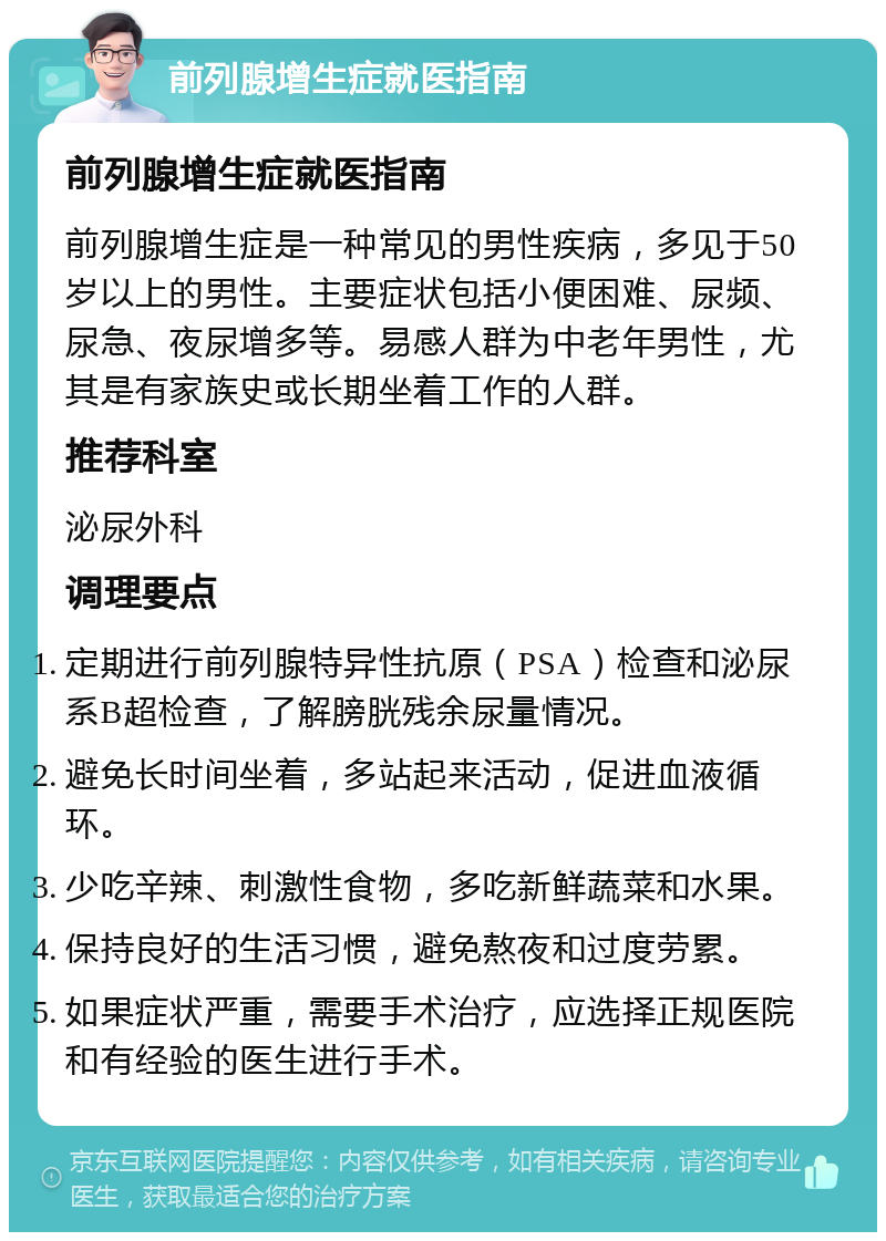 前列腺增生症就医指南 前列腺增生症就医指南 前列腺增生症是一种常见的男性疾病，多见于50岁以上的男性。主要症状包括小便困难、尿频、尿急、夜尿增多等。易感人群为中老年男性，尤其是有家族史或长期坐着工作的人群。 推荐科室 泌尿外科 调理要点 定期进行前列腺特异性抗原（PSA）检查和泌尿系B超检查，了解膀胱残余尿量情况。 避免长时间坐着，多站起来活动，促进血液循环。 少吃辛辣、刺激性食物，多吃新鲜蔬菜和水果。 保持良好的生活习惯，避免熬夜和过度劳累。 如果症状严重，需要手术治疗，应选择正规医院和有经验的医生进行手术。