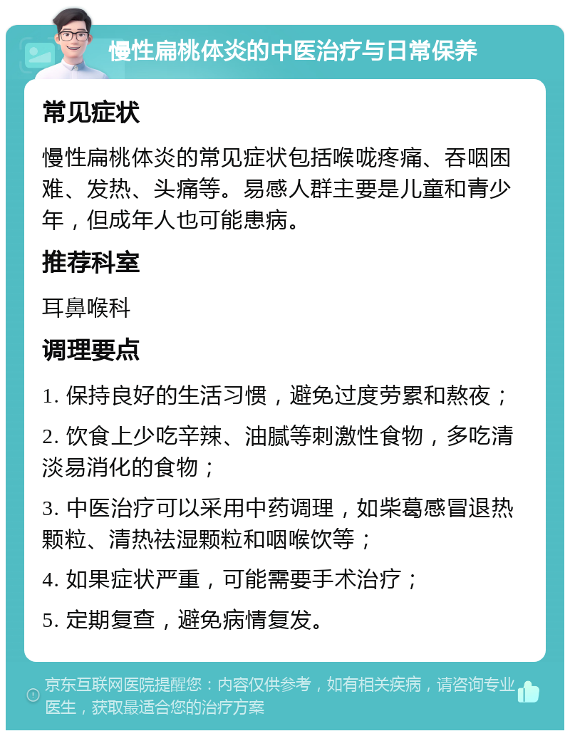 慢性扁桃体炎的中医治疗与日常保养 常见症状 慢性扁桃体炎的常见症状包括喉咙疼痛、吞咽困难、发热、头痛等。易感人群主要是儿童和青少年，但成年人也可能患病。 推荐科室 耳鼻喉科 调理要点 1. 保持良好的生活习惯，避免过度劳累和熬夜； 2. 饮食上少吃辛辣、油腻等刺激性食物，多吃清淡易消化的食物； 3. 中医治疗可以采用中药调理，如柴葛感冒退热颗粒、清热祛湿颗粒和咽喉饮等； 4. 如果症状严重，可能需要手术治疗； 5. 定期复查，避免病情复发。