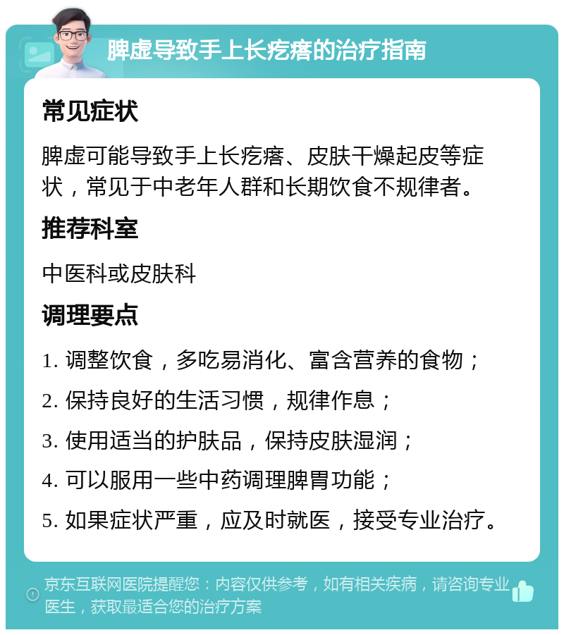 脾虚导致手上长疙瘩的治疗指南 常见症状 脾虚可能导致手上长疙瘩、皮肤干燥起皮等症状，常见于中老年人群和长期饮食不规律者。 推荐科室 中医科或皮肤科 调理要点 1. 调整饮食，多吃易消化、富含营养的食物； 2. 保持良好的生活习惯，规律作息； 3. 使用适当的护肤品，保持皮肤湿润； 4. 可以服用一些中药调理脾胃功能； 5. 如果症状严重，应及时就医，接受专业治疗。