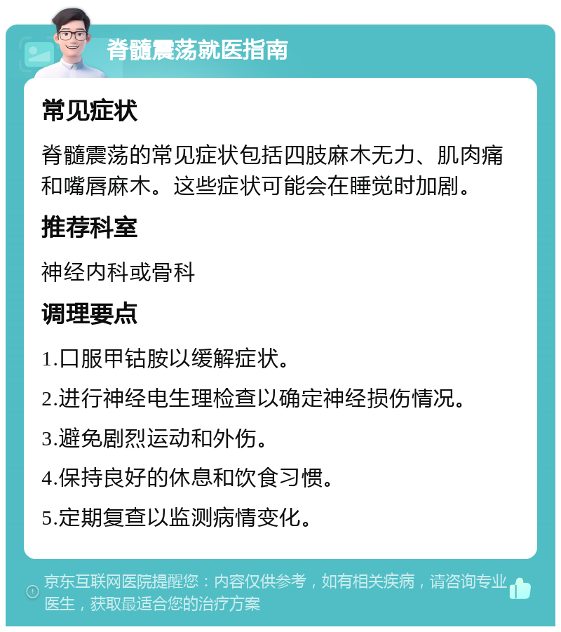 脊髓震荡就医指南 常见症状 脊髓震荡的常见症状包括四肢麻木无力、肌肉痛和嘴唇麻木。这些症状可能会在睡觉时加剧。 推荐科室 神经内科或骨科 调理要点 1.口服甲钴胺以缓解症状。 2.进行神经电生理检查以确定神经损伤情况。 3.避免剧烈运动和外伤。 4.保持良好的休息和饮食习惯。 5.定期复查以监测病情变化。