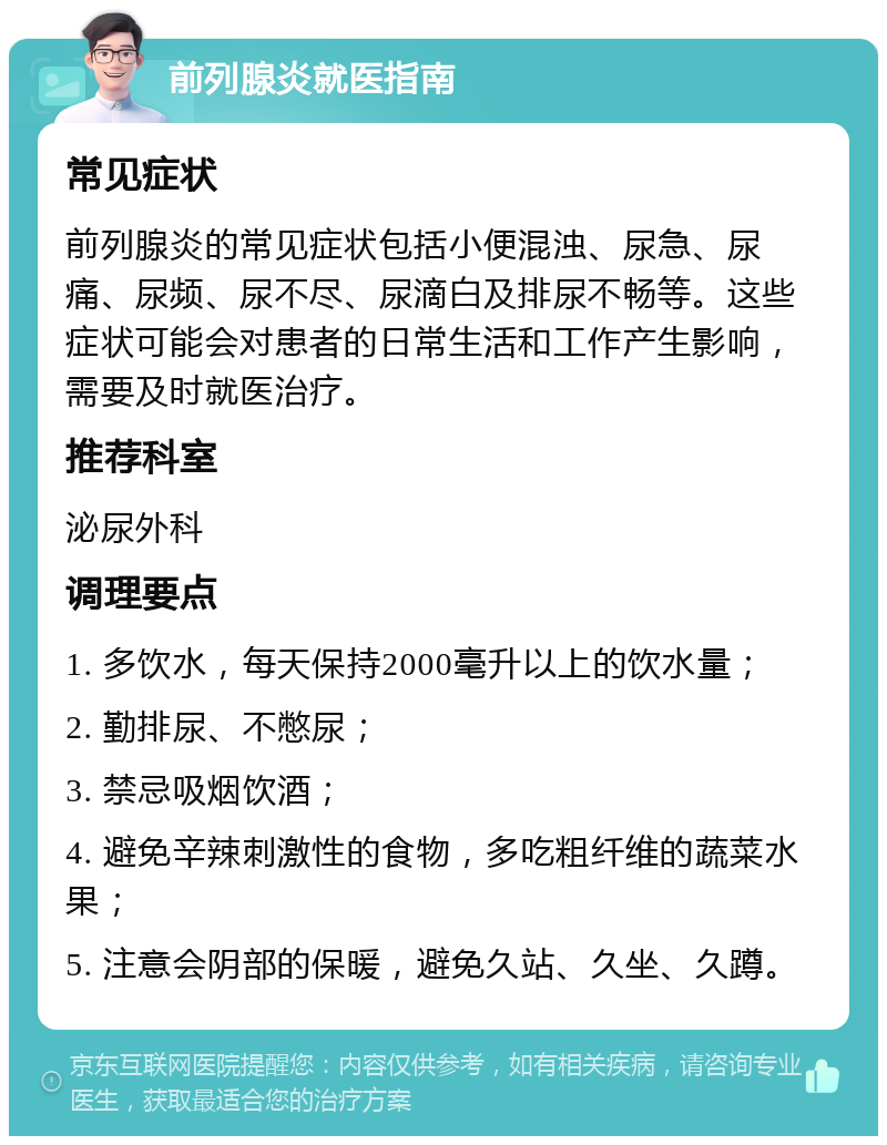 前列腺炎就医指南 常见症状 前列腺炎的常见症状包括小便混浊、尿急、尿痛、尿频、尿不尽、尿滴白及排尿不畅等。这些症状可能会对患者的日常生活和工作产生影响，需要及时就医治疗。 推荐科室 泌尿外科 调理要点 1. 多饮水，每天保持2000毫升以上的饮水量； 2. 勤排尿、不憋尿； 3. 禁忌吸烟饮酒； 4. 避免辛辣刺激性的食物，多吃粗纤维的蔬菜水果； 5. 注意会阴部的保暖，避免久站、久坐、久蹲。