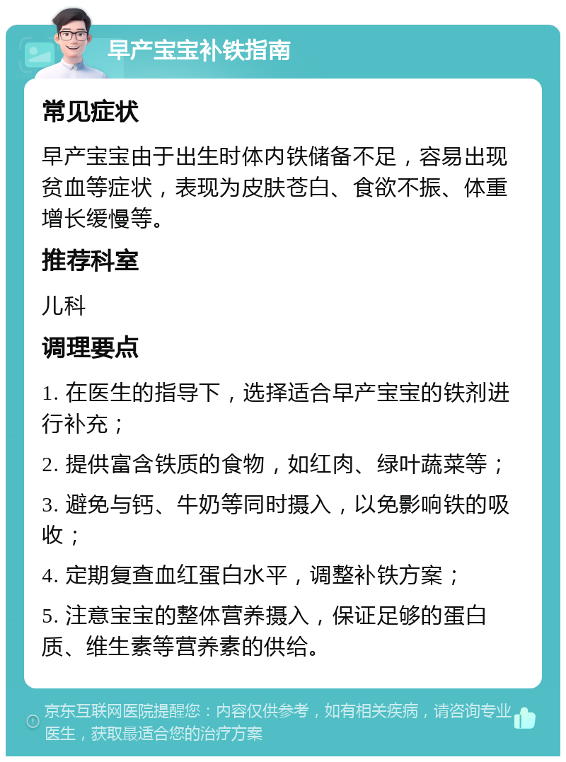 早产宝宝补铁指南 常见症状 早产宝宝由于出生时体内铁储备不足，容易出现贫血等症状，表现为皮肤苍白、食欲不振、体重增长缓慢等。 推荐科室 儿科 调理要点 1. 在医生的指导下，选择适合早产宝宝的铁剂进行补充； 2. 提供富含铁质的食物，如红肉、绿叶蔬菜等； 3. 避免与钙、牛奶等同时摄入，以免影响铁的吸收； 4. 定期复查血红蛋白水平，调整补铁方案； 5. 注意宝宝的整体营养摄入，保证足够的蛋白质、维生素等营养素的供给。