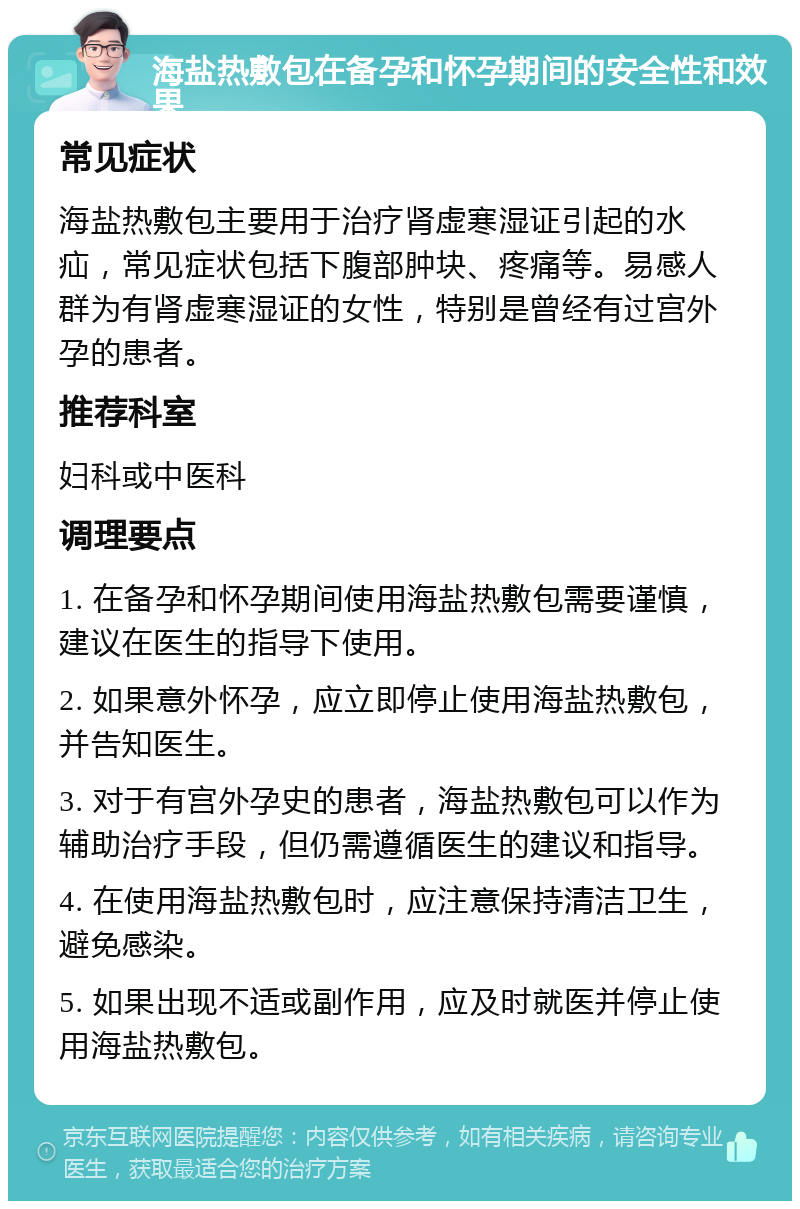 海盐热敷包在备孕和怀孕期间的安全性和效果 常见症状 海盐热敷包主要用于治疗肾虚寒湿证引起的水疝，常见症状包括下腹部肿块、疼痛等。易感人群为有肾虚寒湿证的女性，特别是曾经有过宫外孕的患者。 推荐科室 妇科或中医科 调理要点 1. 在备孕和怀孕期间使用海盐热敷包需要谨慎，建议在医生的指导下使用。 2. 如果意外怀孕，应立即停止使用海盐热敷包，并告知医生。 3. 对于有宫外孕史的患者，海盐热敷包可以作为辅助治疗手段，但仍需遵循医生的建议和指导。 4. 在使用海盐热敷包时，应注意保持清洁卫生，避免感染。 5. 如果出现不适或副作用，应及时就医并停止使用海盐热敷包。